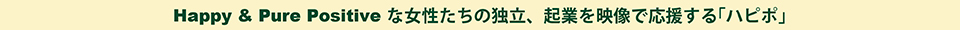 HAPPY & PURE POSITIVE な女性たちの独立、起業を映像で応援する「ハピポ®」